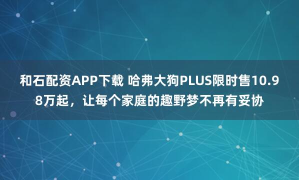 和石配资APP下载 哈弗大狗PLUS限时售10.98万起，让每个家庭的趣野梦不再有妥协