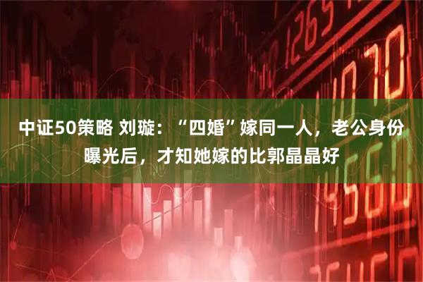 中证50策略 刘璇：“四婚”嫁同一人，老公身份曝光后，才知她嫁的比郭晶晶好