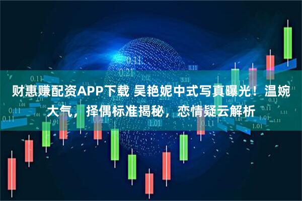 财惠赚配资APP下载 吴艳妮中式写真曝光！温婉大气，择偶标准揭秘，恋情疑云解析