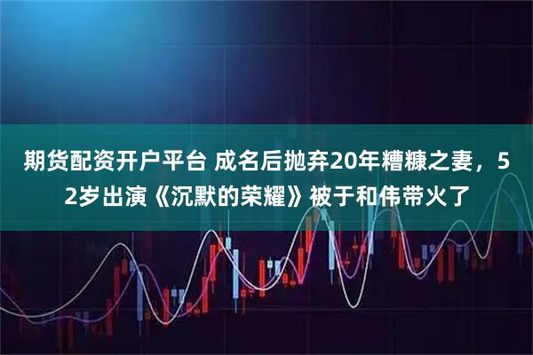 期货配资开户平台 成名后抛弃20年糟糠之妻，52岁出演《沉默的荣耀》被于和伟带火了