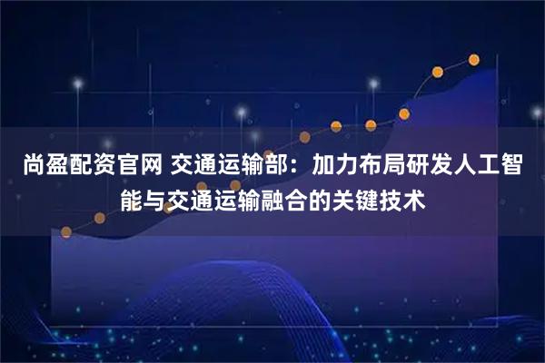 尚盈配资官网 交通运输部:加力布局研发人工智能与交通运输融合的关键技术
