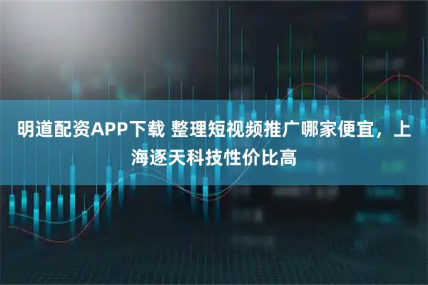 明道配资APP下载 整理短视频推广哪家便宜，上海逐天科技性价比高