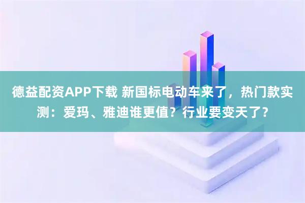 德益配资APP下载 新国标电动车来了，热门款实测：爱玛、雅迪谁更值？行业要变天了？