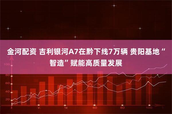 金河配资 吉利银河A7在黔下线7万辆 贵阳基地“智造”赋能高质量发展
