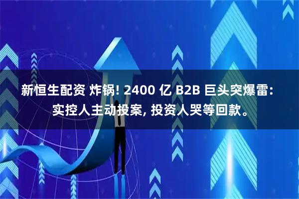 新恒生配资 炸锅! 2400 亿 B2B 巨头突爆雷: 实控人主动投案, 投资人哭等回款。