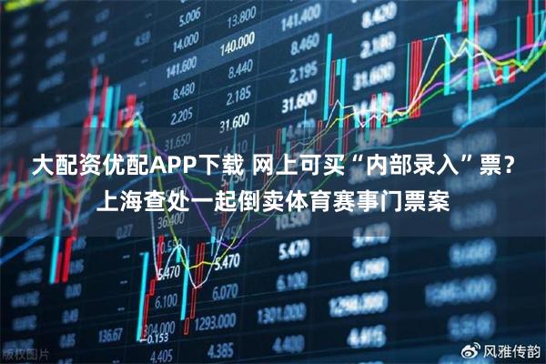 大配资优配APP下载 网上可买“内部录入”票？上海查处一起倒卖体育赛事门票案