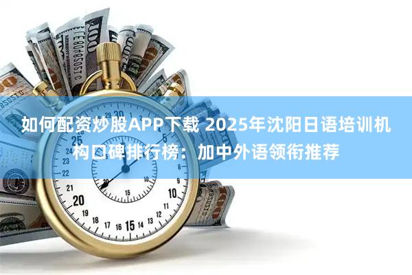 如何配资炒股APP下载 2025年沈阳日语培训机构口碑排行榜：加中外语领衔推荐