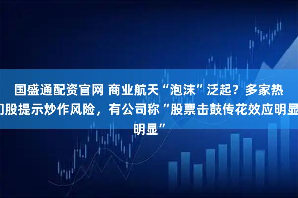 国盛通配资官网 商业航天“泡沫”泛起？多家热门股提示炒作风险，有公司称“股票击鼓传花效应明显”