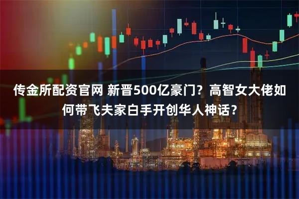 传金所配资官网 新晋500亿豪门？高智女大佬如何带飞夫家白手开创华人神话？