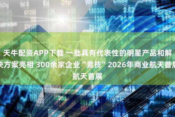 天牛配资APP下载 一批具有代表性的明星产品和解决方案亮相 300余家企业“竞技”2026年商业航天首展