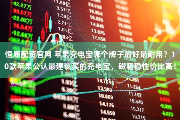 恒康配资官网 苹果充电宝哪个牌子最好最耐用？10款苹果公认最建议买的充电宝，磁吸稳性价比高！