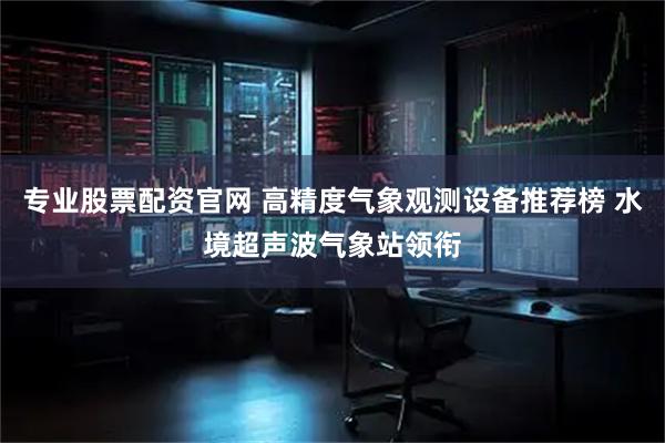 专业股票配资官网 高精度气象观测设备推荐榜 水境超声波气象站领衔