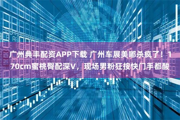 广州典丰配资APP下载 广州车展美嘟杀疯了！170cm蜜桃臀配深V，现场男粉狂按快门手都酸