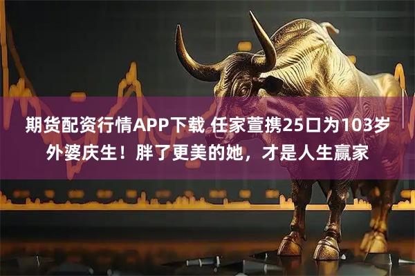 期货配资行情APP下载 任家萱携25口为103岁外婆庆生！胖了更美的她，才是人生赢家