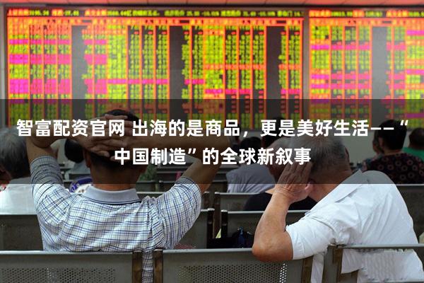 智富配资官网 出海的是商品，更是美好生活——“中国制造”的全球新叙事