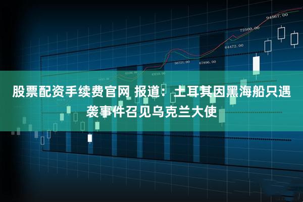 股票配资手续费官网 报道：土耳其因黑海船只遇袭事件召见乌克兰大使