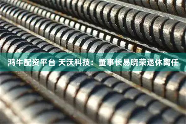 鸿牛配资平台 天沃科技：董事长易晓荣退休离任